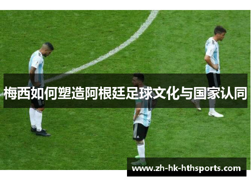 梅西如何塑造阿根廷足球文化与国家认同