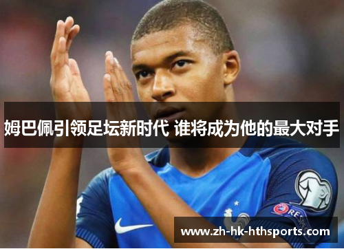 姆巴佩引领足坛新时代 谁将成为他的最大对手