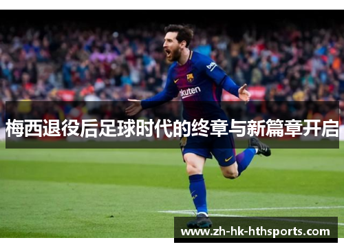 梅西退役后足球时代的终章与新篇章开启