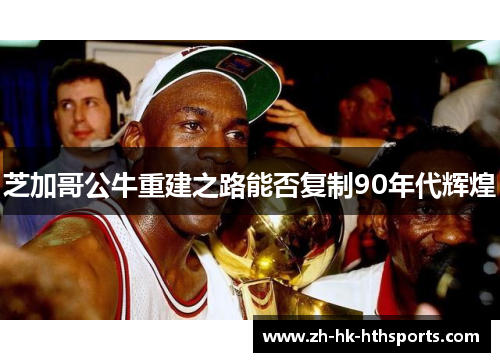 芝加哥公牛重建之路能否复制90年代辉煌 芝加哥公牛重建之路能否复制90年代辉煌