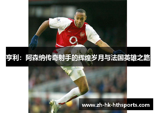 亨利：阿森纳传奇射手的辉煌岁月与法国英雄之路