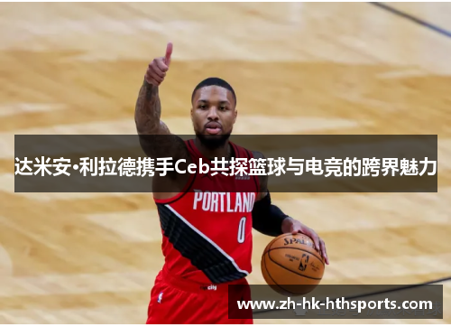 达米安·利拉德携手Ceb共探篮球与电竞的跨界魅力 达米安·利拉德携手Ceb共探篮球与电竞的跨界魅力