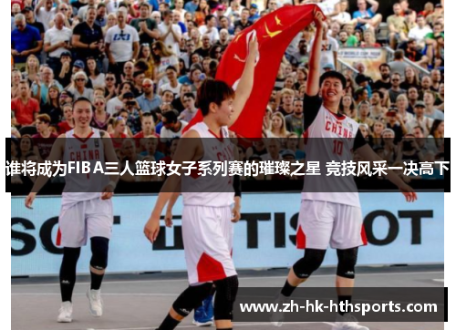 谁将成为FIBA三人篮球女子系列赛的璀璨之星 竞技风采一决高下