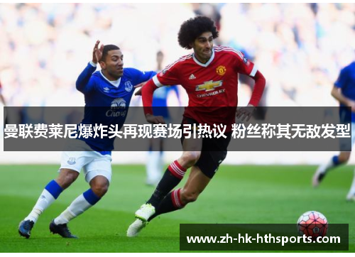 曼联费莱尼爆炸头再现赛场引热议 粉丝称其无敌发型
