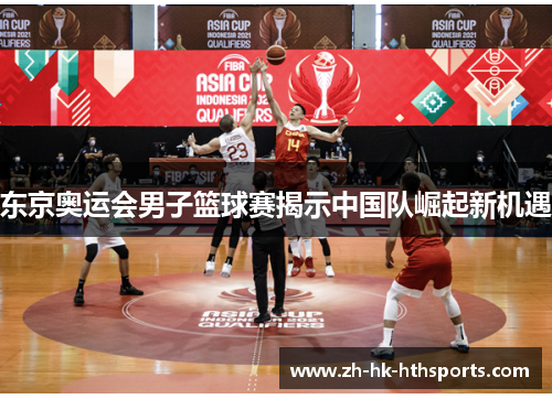 东京奥运会男子篮球赛揭示中国队崛起新机遇